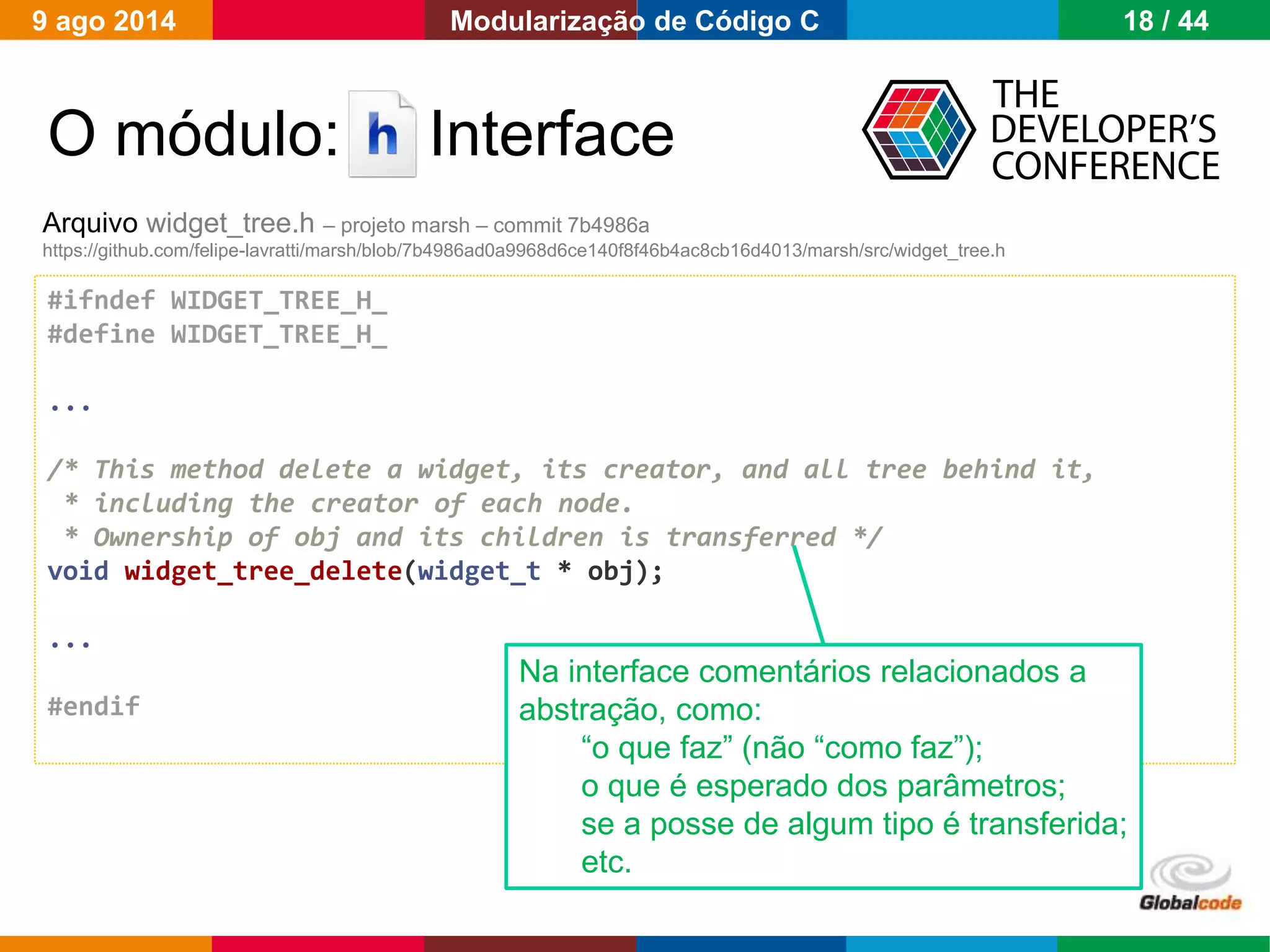 Globalcode – Open4education
O módulo: Interface
#ifndef WIDGET_TREE_H_
#define WIDGET_TREE_H_
...
/* This method delete a widget, its creator, and all tree behind it,
* including the creator of each node.
* Ownership of obj and its children is transferred */
void widget_tree_delete(widget_t * obj);
...
#endif
Arquivo widget_tree.h – projeto marsh – commit 7b4986a
https://github.com/felipe-lavratti/marsh/blob/7b4986ad0a9968d6ce140f8f46b4ac8cb16d4013/marsh/src/widget_tree.h
Na interface comentários relacionados a
abstração, como:
“o que faz” (não “como faz”);
o que é esperado dos parâmetros;
se a posse de algum tipo é transferida;
etc.
9 ago 2014 18 / 44Modularização de Código C
 