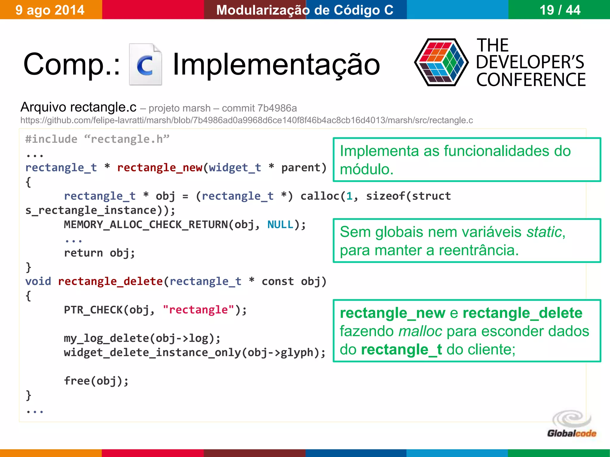 Globalcode – Open4education
Comp.: Implementação
Arquivo rectangle.c – projeto marsh – commit 7b4986a
https://github.com/felipe-lavratti/marsh/blob/7b4986ad0a9968d6ce140f8f46b4ac8cb16d4013/marsh/src/rectangle.c
#include “rectangle.h”
...
rectangle_t * rectangle_new(widget_t * parent)
{
rectangle_t * obj = (rectangle_t *) calloc(1, sizeof(struct
s_rectangle_instance));
MEMORY_ALLOC_CHECK_RETURN(obj, NULL);
...
return obj;
}
void rectangle_delete(rectangle_t * const obj)
{
PTR_CHECK(obj, "rectangle");
my_log_delete(obj->log);
widget_delete_instance_only(obj->glyph);
free(obj);
}
...
Sem globais nem variáveis static,
para manter a reentrância.
Implementa as funcionalidades do
módulo.
rectangle_new e rectangle_delete
fazendo malloc para esconder dados
do rectangle_t do cliente;
9 ago 2014 19 / 44Modularização de Código C
 