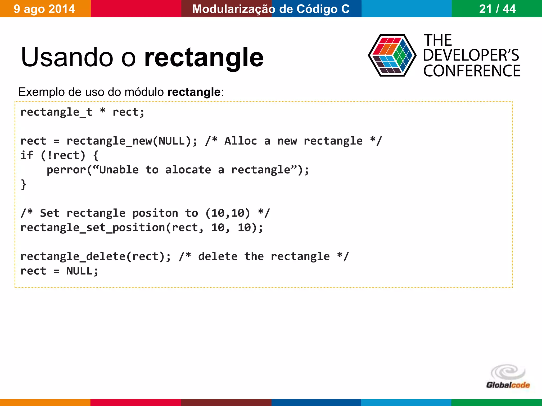 Globalcode – Open4education
Usando o rectangle
rectangle_t * rect;
rect = rectangle_new(NULL); /* Alloc a new rectangle */
if (!rect) {
perror(“Unable to alocate a rectangle”);
}
/* Set rectangle positon to (10,10) */
rectangle_set_position(rect, 10, 10);
rectangle_delete(rect); /* delete the rectangle */
rect = NULL;
Exemplo de uso do módulo rectangle:
9 ago 2014 21 / 44Modularização de Código C
 