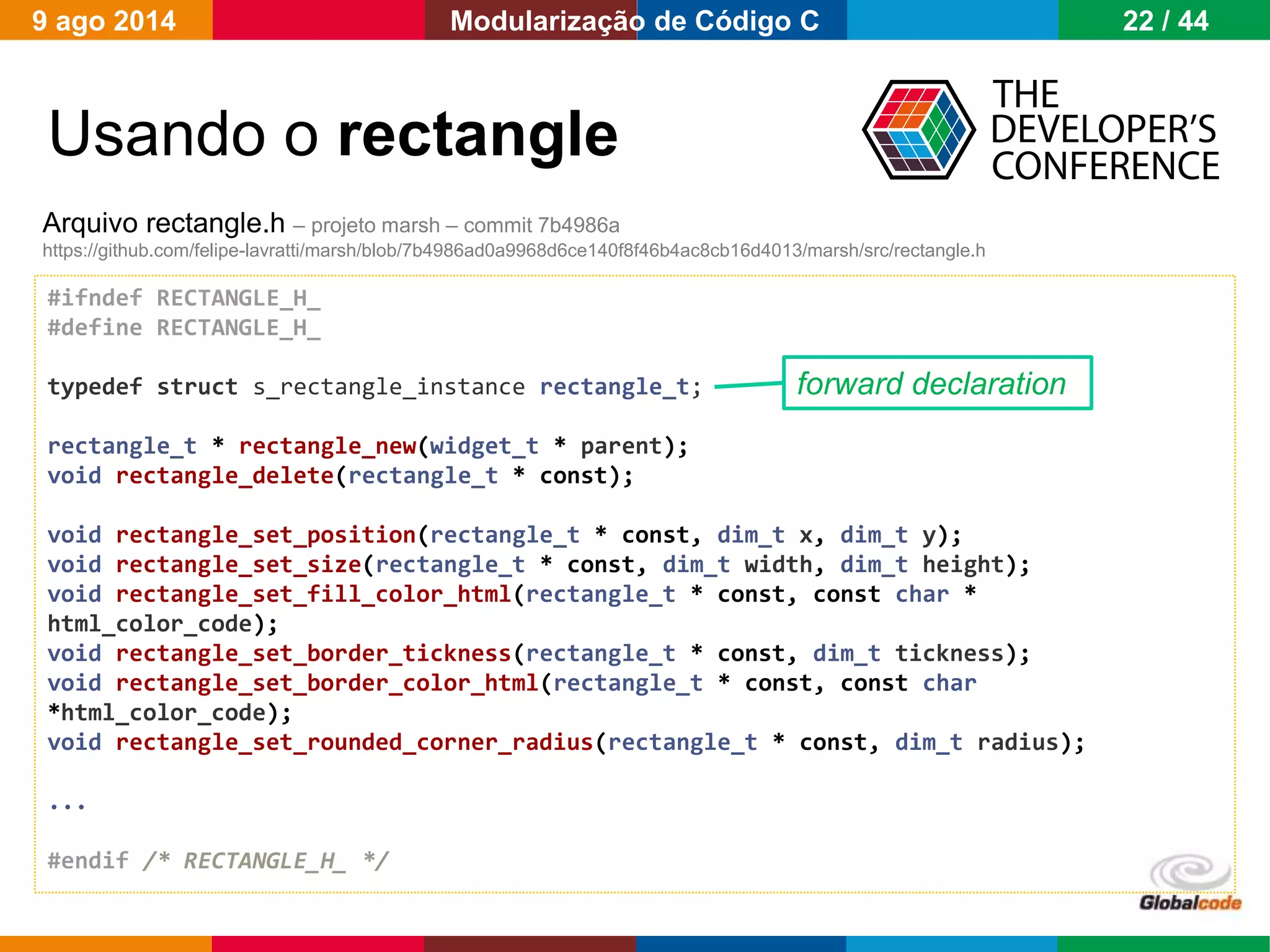 Globalcode – Open4education
#ifndef RECTANGLE_H_
#define RECTANGLE_H_
typedef struct s_rectangle_instance rectangle_t;
rectangle_t * rectangle_new(widget_t * parent);
void rectangle_delete(rectangle_t * const);
void rectangle_set_position(rectangle_t * const, dim_t x, dim_t y);
void rectangle_set_size(rectangle_t * const, dim_t width, dim_t height);
void rectangle_set_fill_color_html(rectangle_t * const, const char *
html_color_code);
void rectangle_set_border_tickness(rectangle_t * const, dim_t tickness);
void rectangle_set_border_color_html(rectangle_t * const, const char
*html_color_code);
void rectangle_set_rounded_corner_radius(rectangle_t * const, dim_t radius);
...
#endif /* RECTANGLE_H_ */
Usando o rectangle
Arquivo rectangle.h – projeto marsh – commit 7b4986a
https://github.com/felipe-lavratti/marsh/blob/7b4986ad0a9968d6ce140f8f46b4ac8cb16d4013/marsh/src/rectangle.h
forward declaration
9 ago 2014 22 / 44Modularização de Código C
 