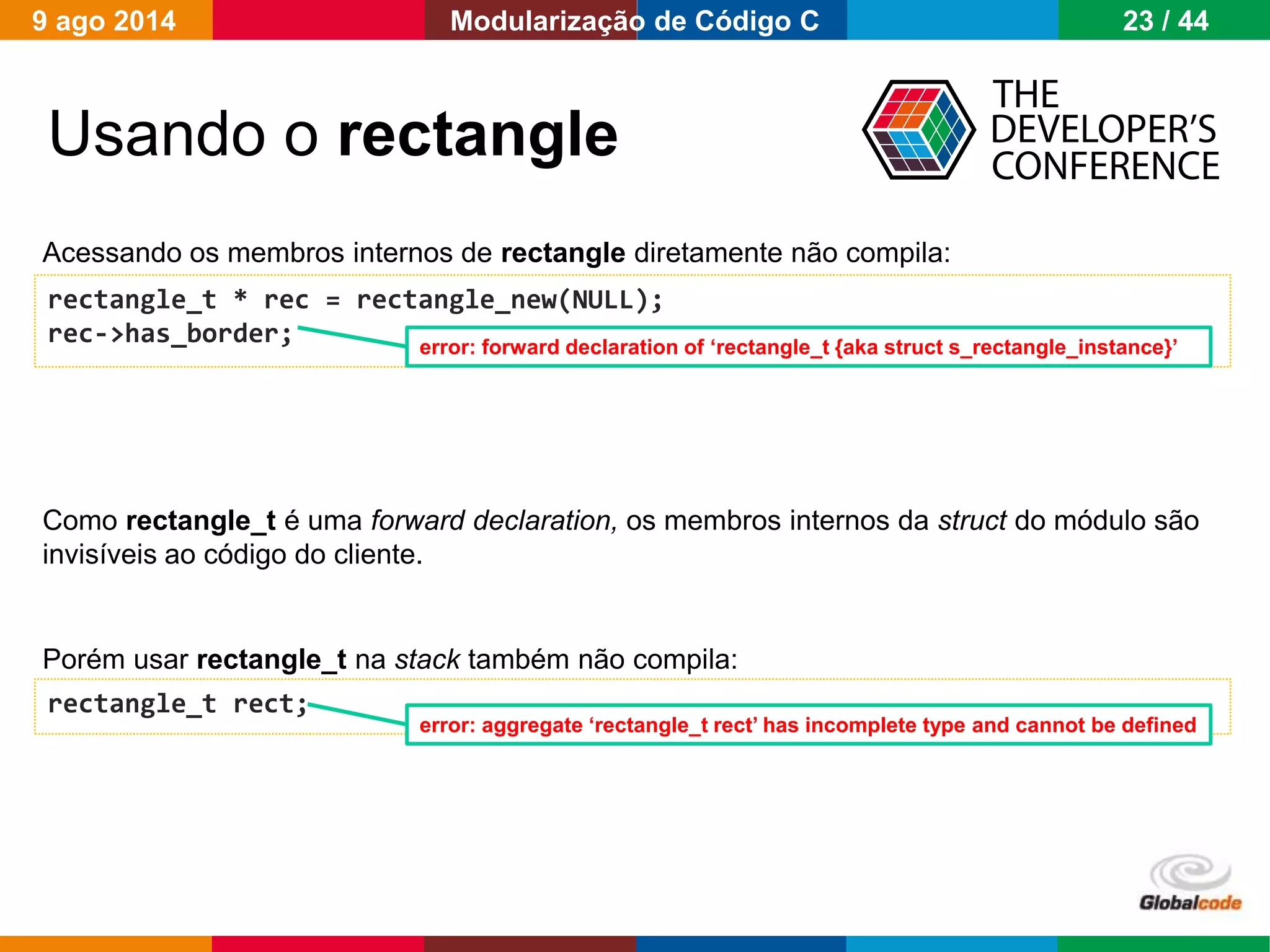 Globalcode – Open4education
Usando o rectangle
rectangle_t * rec = rectangle_new(NULL);
rec->has_border;
Acessando os membros internos de rectangle diretamente não compila:
rectangle_t rect;
Porém usar rectangle_t na stack também não compila:
error: forward declaration of ‘rectangle_t {aka struct s_rectangle_instance}’
error: aggregate ‘rectangle_t rect’ has incomplete type and cannot be defined
Como rectangle_t é uma forward declaration, os membros internos da struct do módulo são
invisíveis ao código do cliente.
9 ago 2014 23 / 44Modularização de Código C
 