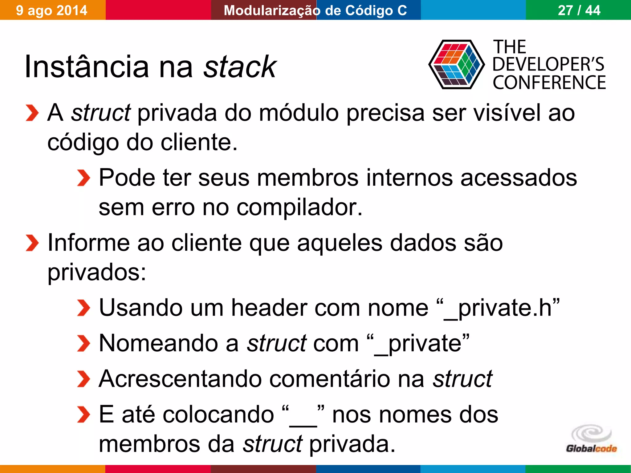 Globalcode – Open4education
Instância na stack
A struct privada do módulo precisa ser visível ao
código do cliente.
Pode ter seus membros internos acessados
sem erro no compilador.
Informe ao cliente que aqueles dados são
privados:
Usando um header com nome “_private.h”
Nomeando a struct com “_private”
Acrescentando comentário na struct
E até colocando “__” nos nomes dos
membros da struct privada.
9 ago 2014 27 / 44Modularização de Código C
 