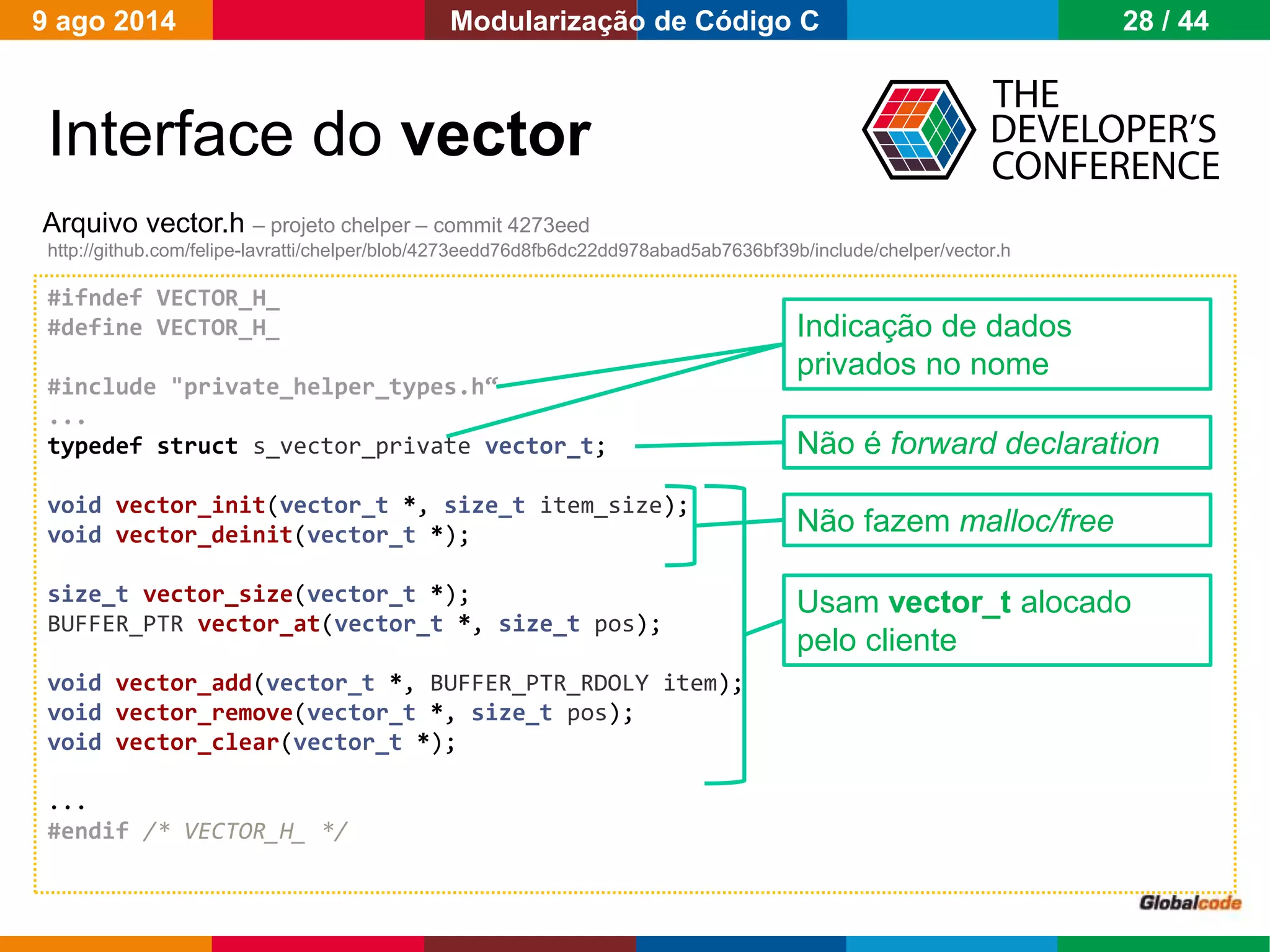 Globalcode – Open4education
Interface do vector
Arquivo vector.h – projeto chelper – commit 4273eed
http://github.com/felipe-lavratti/chelper/blob/4273eedd76d8fb6dc22dd978abad5ab7636bf39b/include/chelper/vector.h
#ifndef VECTOR_H_
#define VECTOR_H_
#include "private_helper_types.h“
...
typedef struct s_vector_private vector_t;
void vector_init(vector_t *, size_t item_size);
void vector_deinit(vector_t *);
size_t vector_size(vector_t *);
BUFFER_PTR vector_at(vector_t *, size_t pos);
void vector_add(vector_t *, BUFFER_PTR_RDOLY item);
void vector_remove(vector_t *, size_t pos);
void vector_clear(vector_t *);
...
#endif /* VECTOR_H_ */
Indicação de dados
privados no nome
Não é forward declaration
Não fazem malloc/free
Usam vector_t alocado
pelo cliente
9 ago 2014 28 / 44Modularização de Código C
 