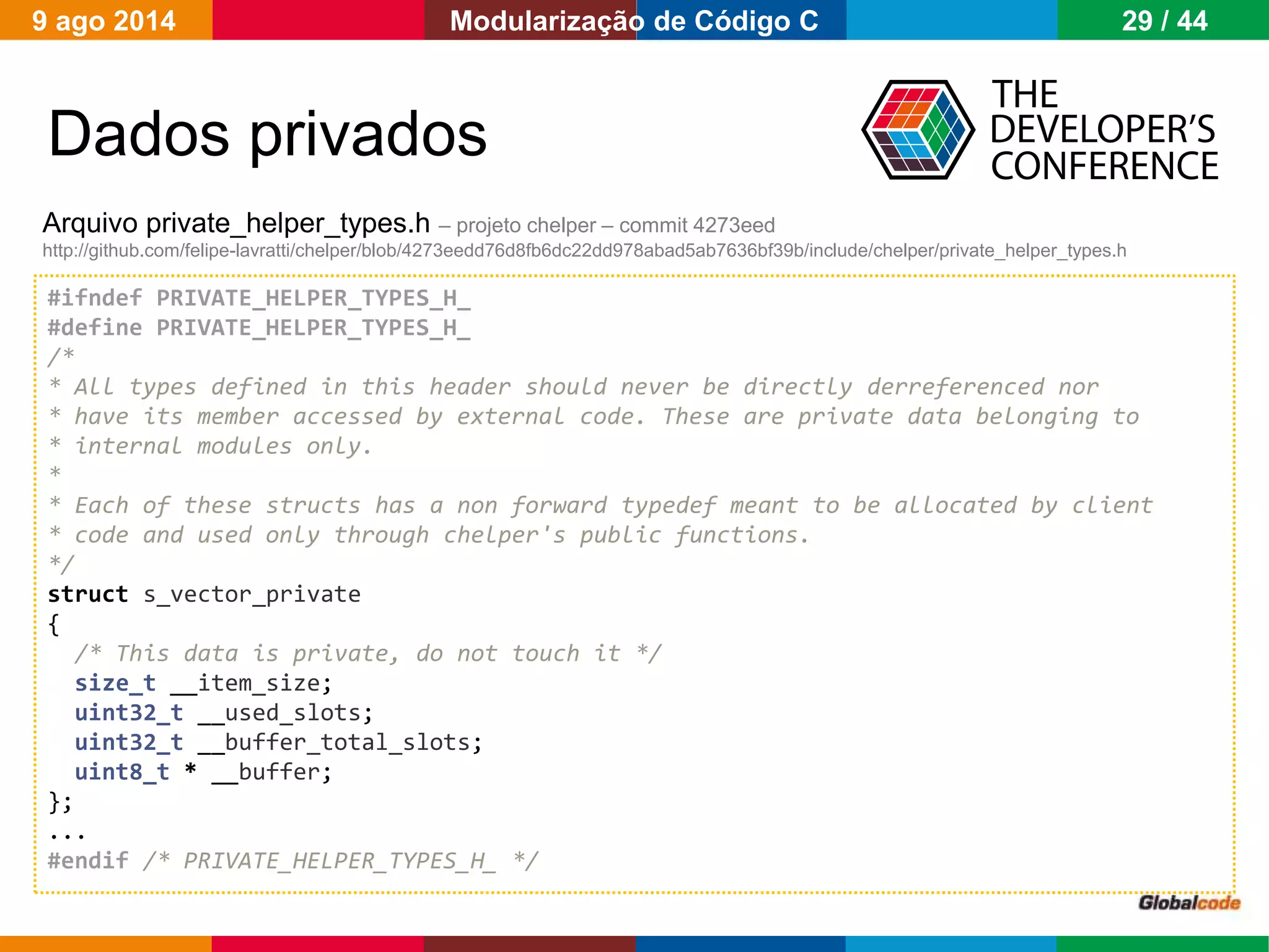Globalcode – Open4education
Dados privados
Arquivo private_helper_types.h – projeto chelper – commit 4273eed
http://github.com/felipe-lavratti/chelper/blob/4273eedd76d8fb6dc22dd978abad5ab7636bf39b/include/chelper/private_helper_types.h
#ifndef PRIVATE_HELPER_TYPES_H_
#define PRIVATE_HELPER_TYPES_H_
/*
* All types defined in this header should never be directly derreferenced nor
* have its member accessed by external code. These are private data belonging to
* internal modules only.
*
* Each of these structs has a non forward typedef meant to be allocated by client
* code and used only through chelper's public functions.
*/
struct s_vector_private
{
/* This data is private, do not touch it */
size_t __item_size;
uint32_t __used_slots;
uint32_t __buffer_total_slots;
uint8_t * __buffer;
};
...
#endif /* PRIVATE_HELPER_TYPES_H_ */
9 ago 2014 29 / 44Modularização de Código C
 