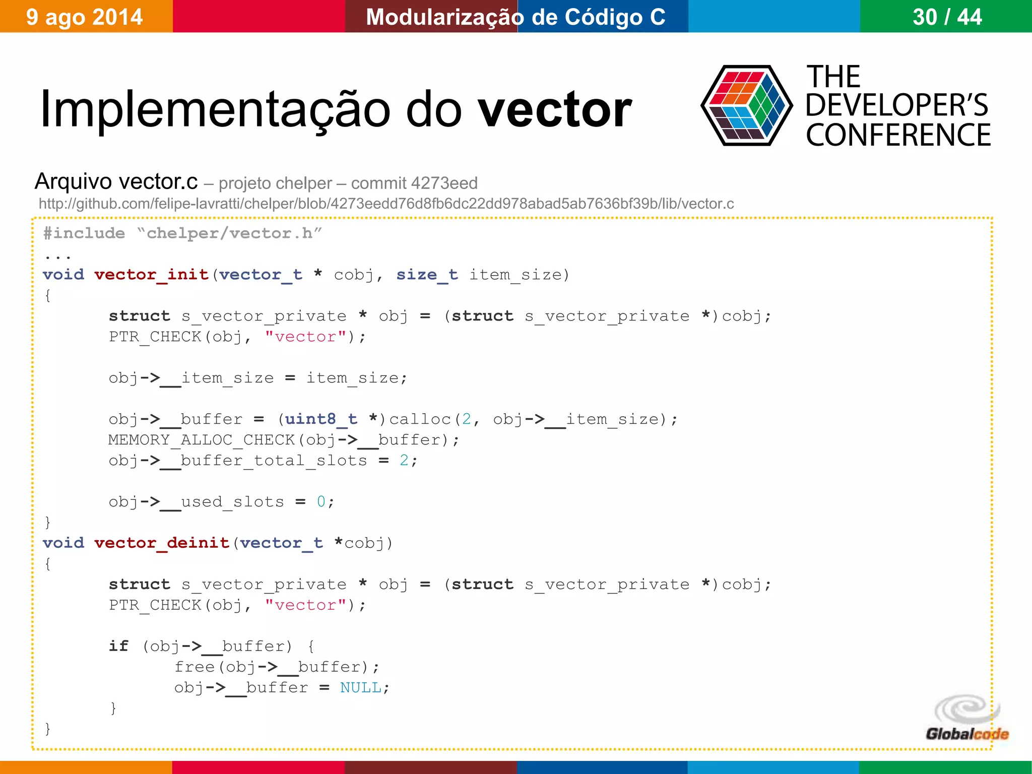 Globalcode – Open4education
Implementação do vector
Arquivo vector.c – projeto chelper – commit 4273eed
http://github.com/felipe-lavratti/chelper/blob/4273eedd76d8fb6dc22dd978abad5ab7636bf39b/lib/vector.c
#include “chelper/vector.h”
...
void vector_init(vector_t * cobj, size_t item_size)
{
struct s_vector_private * obj = (struct s_vector_private *)cobj;
PTR_CHECK(obj, "vector");
obj->__item_size = item_size;
obj->__buffer = (uint8_t *)calloc(2, obj->__item_size);
MEMORY_ALLOC_CHECK(obj->__buffer);
obj->__buffer_total_slots = 2;
obj->__used_slots = 0;
}
void vector_deinit(vector_t *cobj)
{
struct s_vector_private * obj = (struct s_vector_private *)cobj;
PTR_CHECK(obj, "vector");
if (obj->__buffer) {
free(obj->__buffer);
obj->__buffer = NULL;
}
}
9 ago 2014 30 / 44Modularização de Código C
 