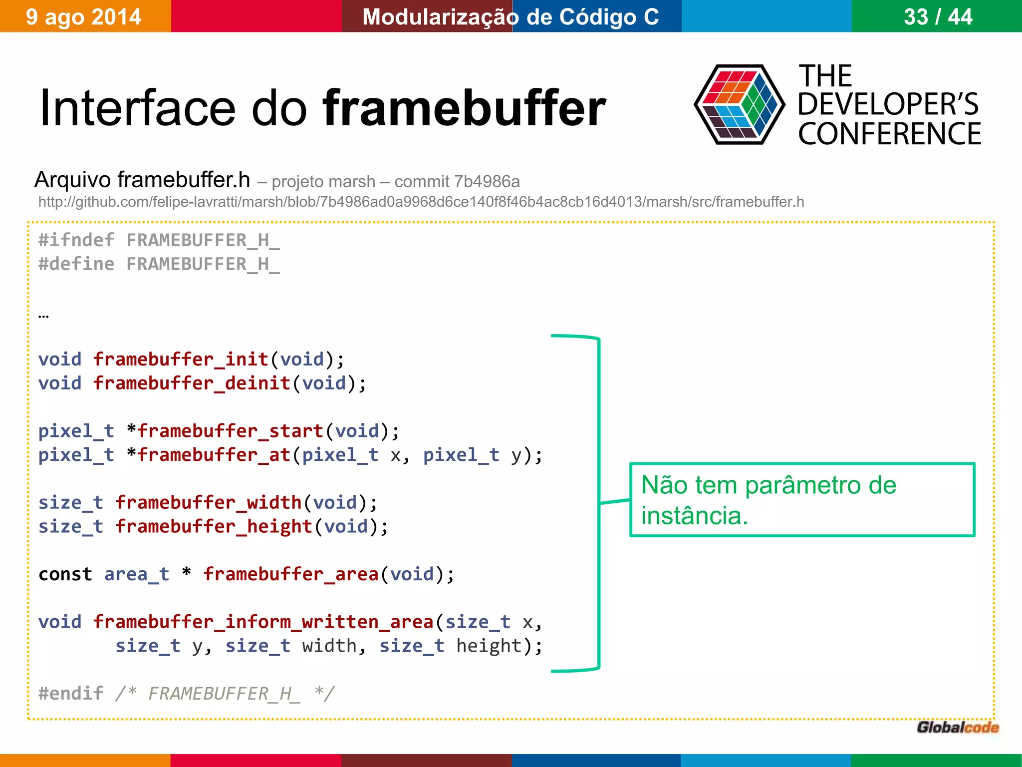 Globalcode – Open4education
Interface do framebuffer
Arquivo framebuffer.h – projeto marsh – commit 7b4986a
http://github.com/felipe-lavratti/marsh/blob/7b4986ad0a9968d6ce140f8f46b4ac8cb16d4013/marsh/src/framebuffer.h
#ifndef FRAMEBUFFER_H_
#define FRAMEBUFFER_H_
…
void framebuffer_init(void);
void framebuffer_deinit(void);
pixel_t *framebuffer_start(void);
pixel_t *framebuffer_at(pixel_t x, pixel_t y);
size_t framebuffer_width(void);
size_t framebuffer_height(void);
const area_t * framebuffer_area(void);
void framebuffer_inform_written_area(size_t x,
size_t y, size_t width, size_t height);
#endif /* FRAMEBUFFER_H_ */
Não tem parâmetro de
instância.
9 ago 2014 33 / 44Modularização de Código C
 