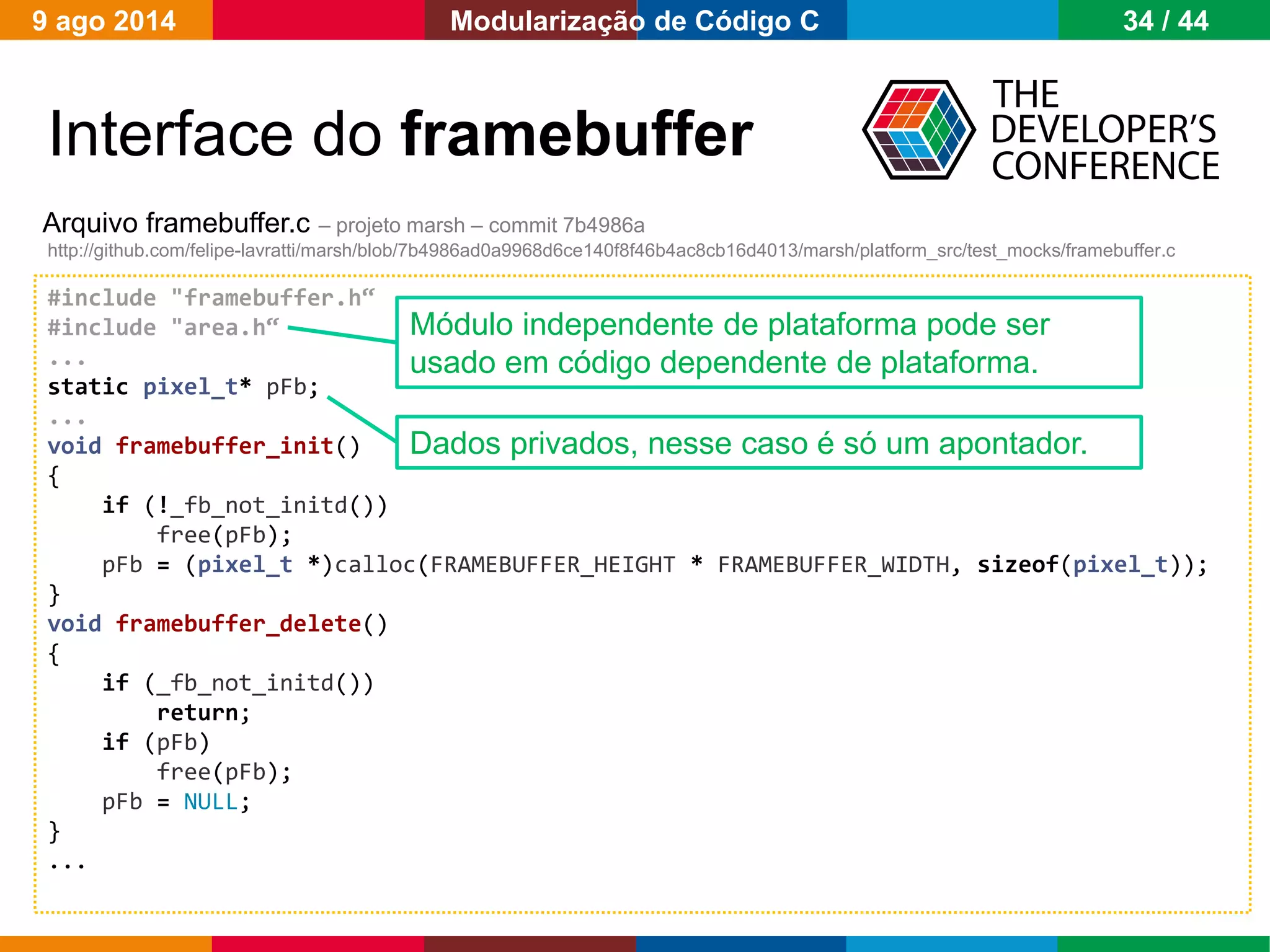 Globalcode – Open4education
Interface do framebuffer
Arquivo framebuffer.c – projeto marsh – commit 7b4986a
http://github.com/felipe-lavratti/marsh/blob/7b4986ad0a9968d6ce140f8f46b4ac8cb16d4013/marsh/platform_src/test_mocks/framebuffer.c
#include "framebuffer.h“
#include "area.h“
...
static pixel_t* pFb;
...
void framebuffer_init()
{
if (!_fb_not_initd())
free(pFb);
pFb = (pixel_t *)calloc(FRAMEBUFFER_HEIGHT * FRAMEBUFFER_WIDTH, sizeof(pixel_t));
}
void framebuffer_delete()
{
if (_fb_not_initd())
return;
if (pFb)
free(pFb);
pFb = NULL;
}
...
Dados privados, nesse caso é só um apontador.
Módulo independente de plataforma pode ser
usado em código dependente de plataforma.
9 ago 2014 34 / 44Modularização de Código C
 