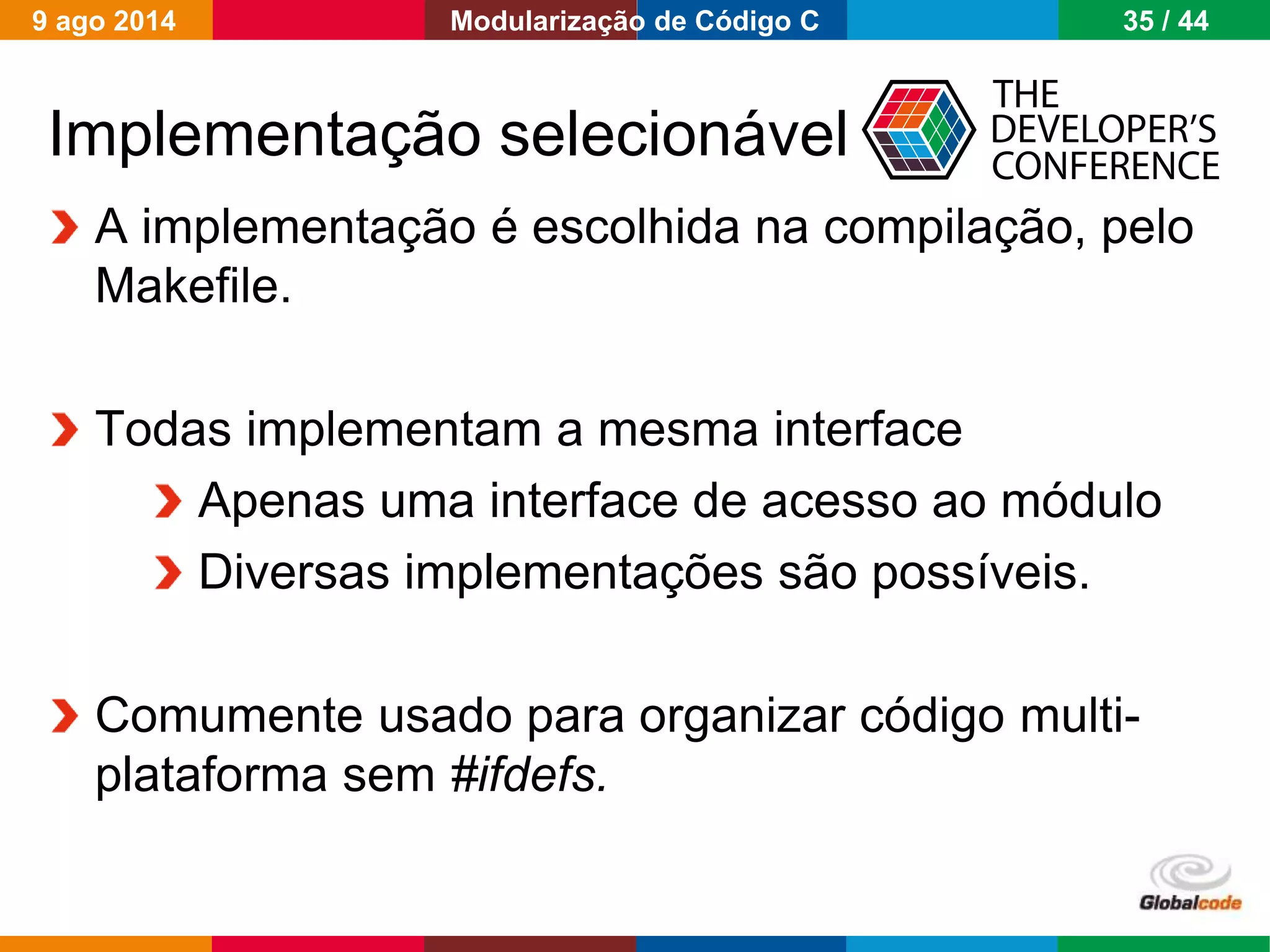 Globalcode – Open4education
Implementação selecionável
A implementação é escolhida na compilação, pelo
Makefile.
Todas implementam a mesma interface
Apenas uma interface de acesso ao módulo
Diversas implementações são possíveis.
Comumente usado para organizar código multi-
plataforma sem #ifdefs.
9 ago 2014 35 / 44Modularização de Código C
 
