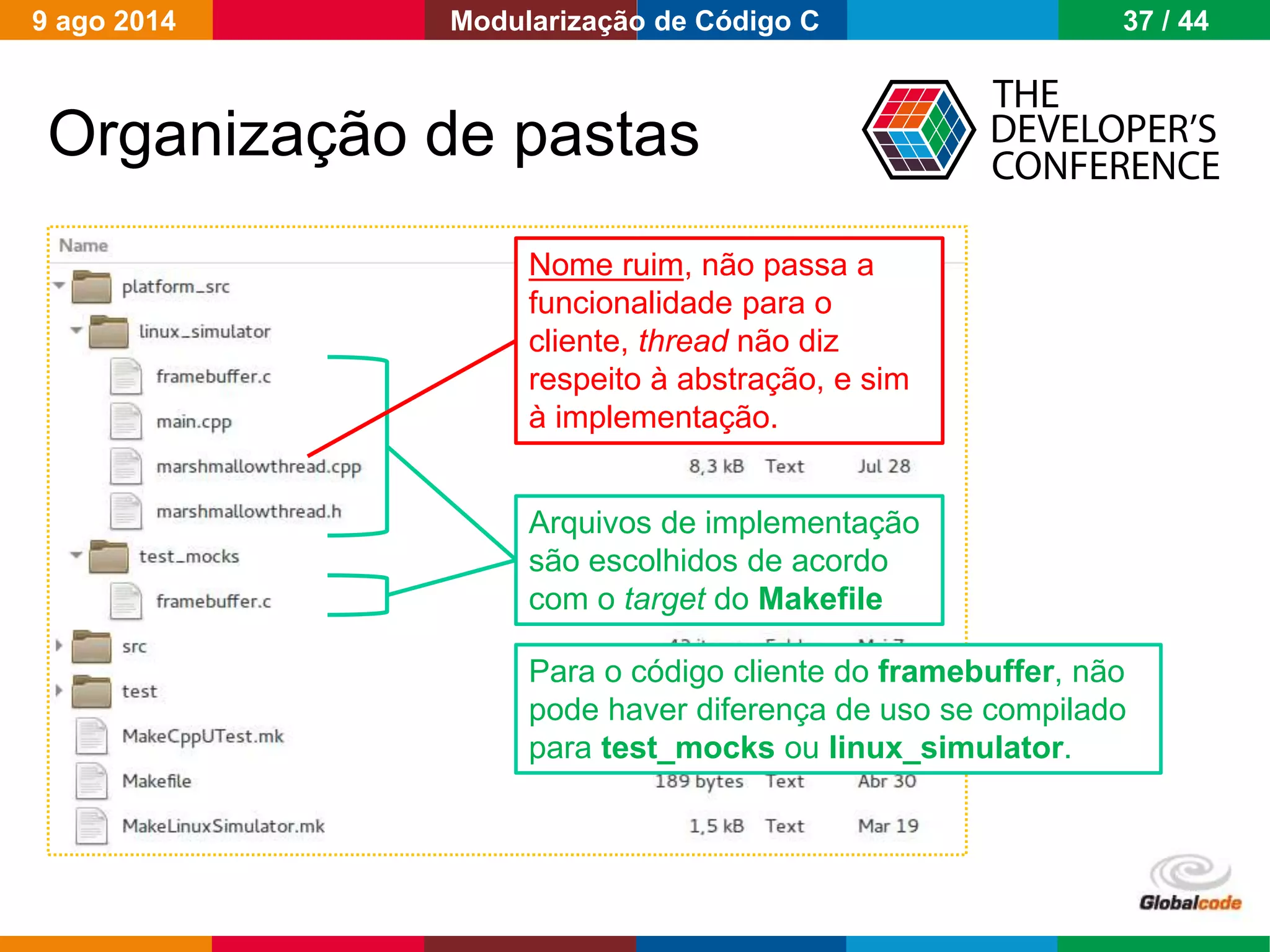 Globalcode – Open4education
Organização de pastas
Arquivos de implementação
são escolhidos de acordo
com o target do Makefile
Nome ruim, não passa a
funcionalidade para o
cliente, thread não diz
respeito à abstração, e sim
à implementação.
Para o código cliente do framebuffer, não
pode haver diferença de uso se compilado
para test_mocks ou linux_simulator.
9 ago 2014 37 / 44Modularização de Código C
 