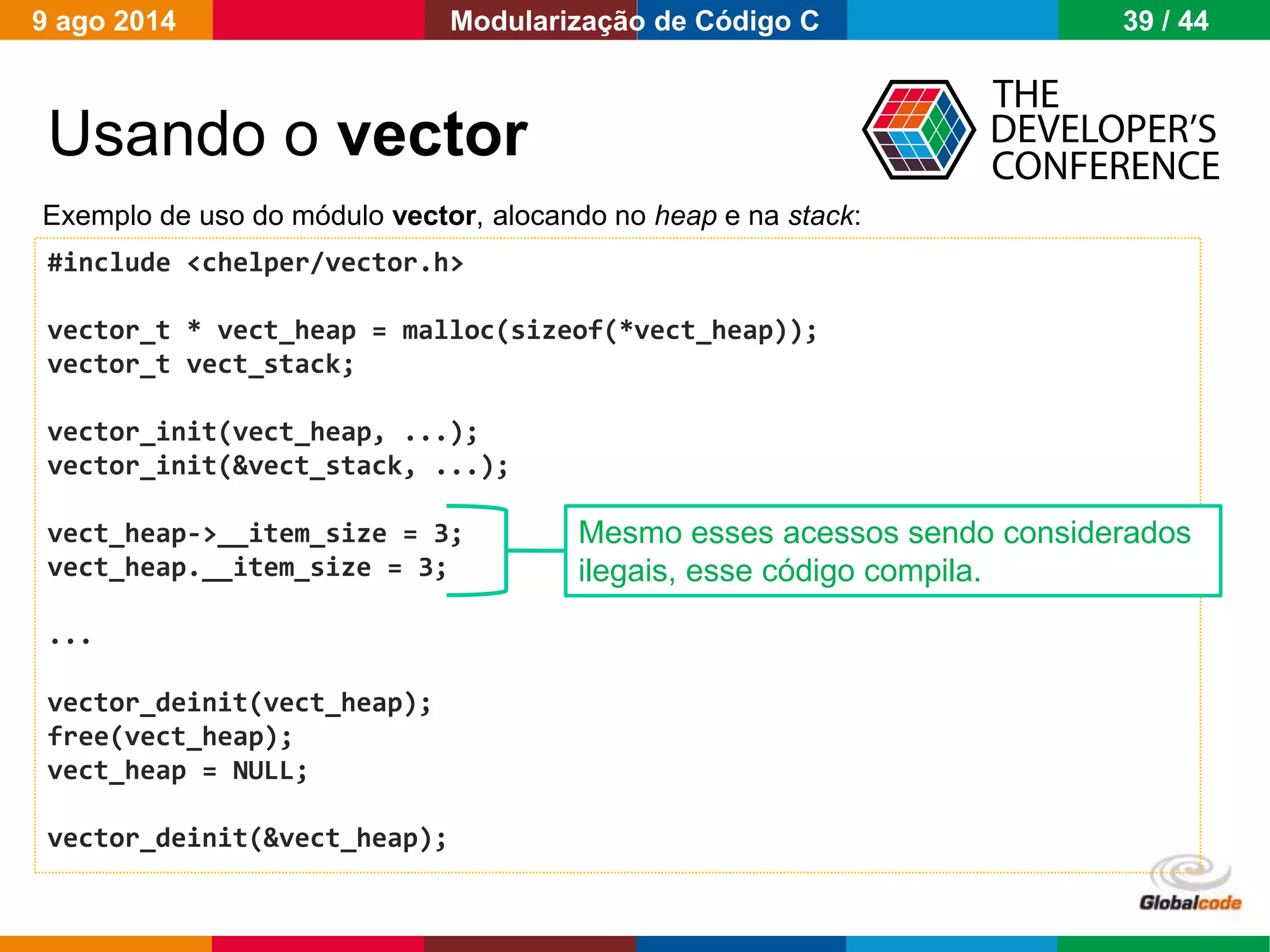 Globalcode – Open4education
Usando o vector
#include <chelper/vector.h>
vector_t * vect_heap = malloc(sizeof(*vect_heap));
vector_t vect_stack;
vector_init(vect_heap, ...);
vector_init(&vect_stack, ...);
vect_heap->__item_size = 3;
vect_heap.__item_size = 3;
...
vector_deinit(vect_heap);
free(vect_heap);
vect_heap = NULL;
vector_deinit(&vect_heap);
Exemplo de uso do módulo vector, alocando no heap e na stack:
Mesmo esses acessos sendo considerados
ilegais, esse código compila.
9 ago 2014 39 / 44Modularização de Código C
 
