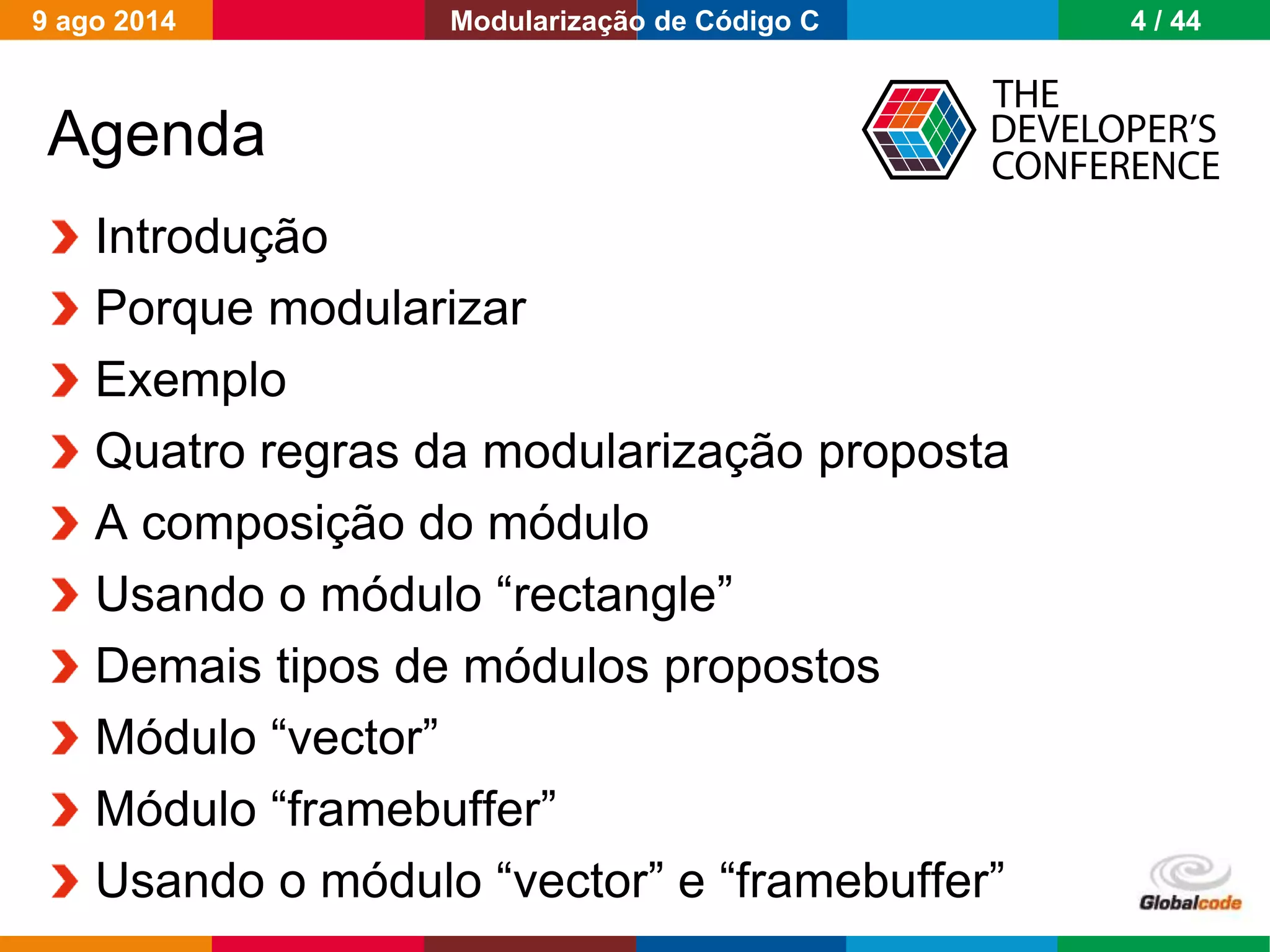 Globalcode – Open4education
Agenda
Introdução
Porque modularizar
Exemplo
Quatro regras da modularização proposta
A composição do módulo
Usando o módulo “rectangle”
Demais tipos de módulos propostos
Módulo “vector”
Módulo “framebuffer”
Usando o módulo “vector” e “framebuffer”
9 ago 2014 4 / 44Modularização de Código C
 