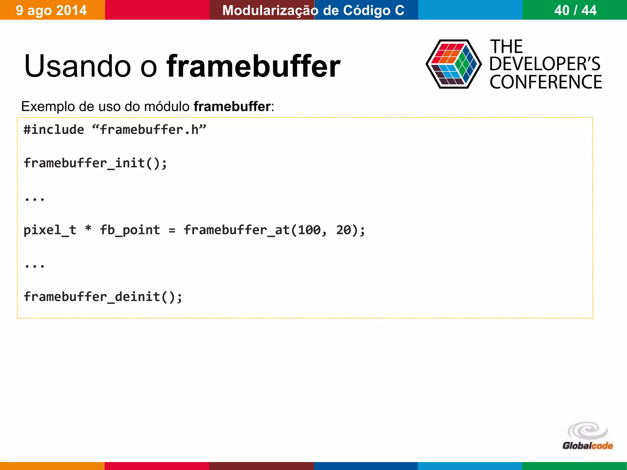Globalcode – Open4education
Usando o framebuffer
#include “framebuffer.h”
framebuffer_init();
...
pixel_t * fb_point = framebuffer_at(100, 20);
...
framebuffer_deinit();
Exemplo de uso do módulo framebuffer:
9 ago 2014 40 / 44Modularização de Código C
 