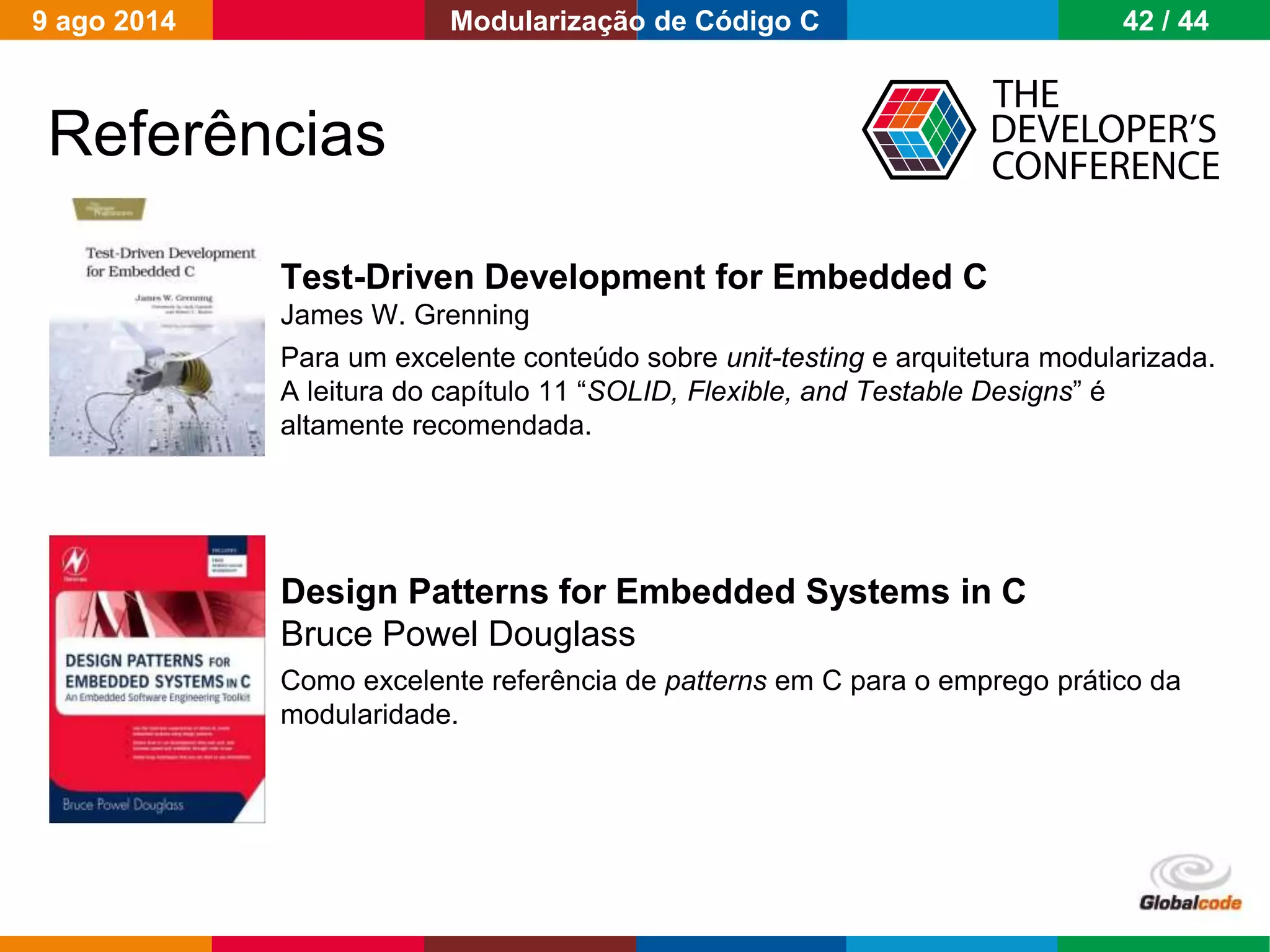 Globalcode – Open4education
Test-Driven Development for Embedded C
James W. Grenning
Para um excelente conteúdo sobre unit-testing e arquitetura modularizada.
A leitura do capítulo 11 “SOLID, Flexible, and Testable Designs” é
altamente recomendada.
Design Patterns for Embedded Systems in C
Bruce Powel Douglass
Como excelente referência de patterns em C para o emprego prático da
modularidade.
Referências
9 ago 2014 42 / 44Modularização de Código C
 