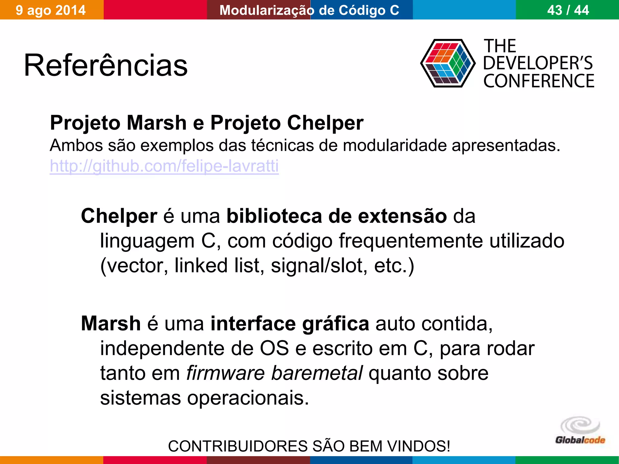 Globalcode – Open4education
Projeto Marsh e Projeto Chelper
Ambos são exemplos das técnicas de modularidade apresentadas.
http://github.com/felipe-lavratti
Chelper é uma biblioteca de extensão da
linguagem C, com código frequentemente utilizado
(vector, linked list, signal/slot, etc.)
Marsh é uma interface gráfica auto contida,
independente de OS e escrito em C, para rodar
tanto em firmware baremetal quanto sobre
sistemas operacionais.
CONTRIBUIDORES SÃO BEM VINDOS!
Referências
9 ago 2014 43 / 44Modularização de Código C
 