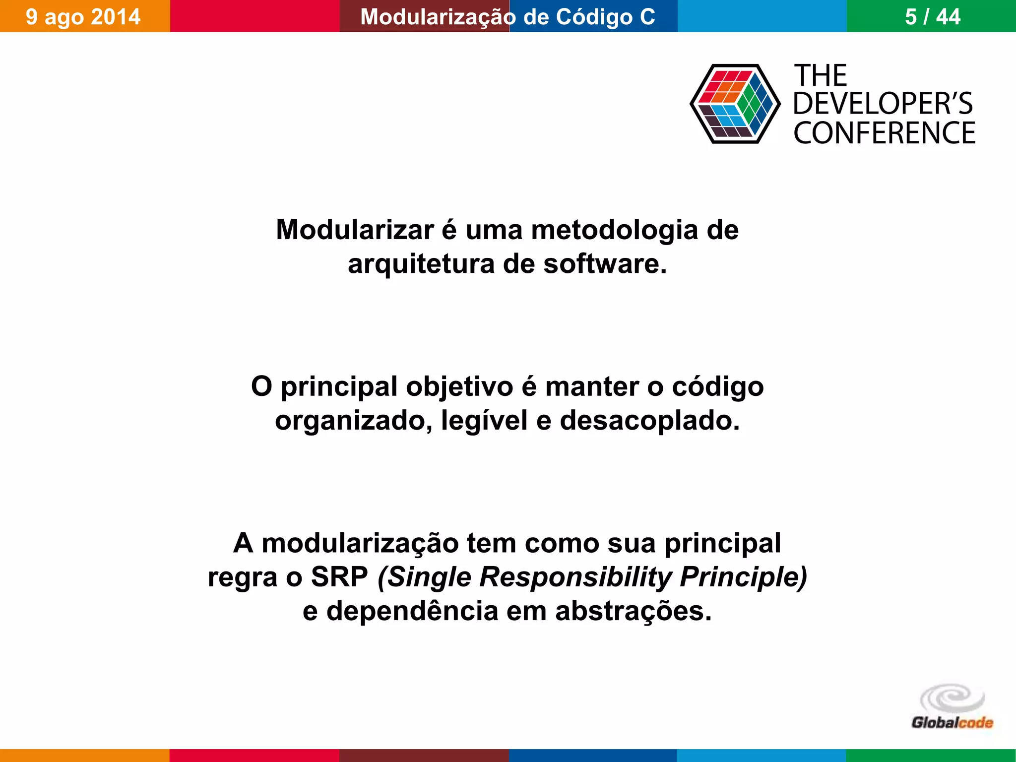 Globalcode – Open4education
Modularizar é uma metodologia de
arquitetura de software.
O principal objetivo é manter o código
organizado, legível e desacoplado.
A modularização tem como sua principal
regra o SRP (Single Responsibility Principle)
e dependência em abstrações.
9 ago 2014 5 / 44Modularização de Código C
 