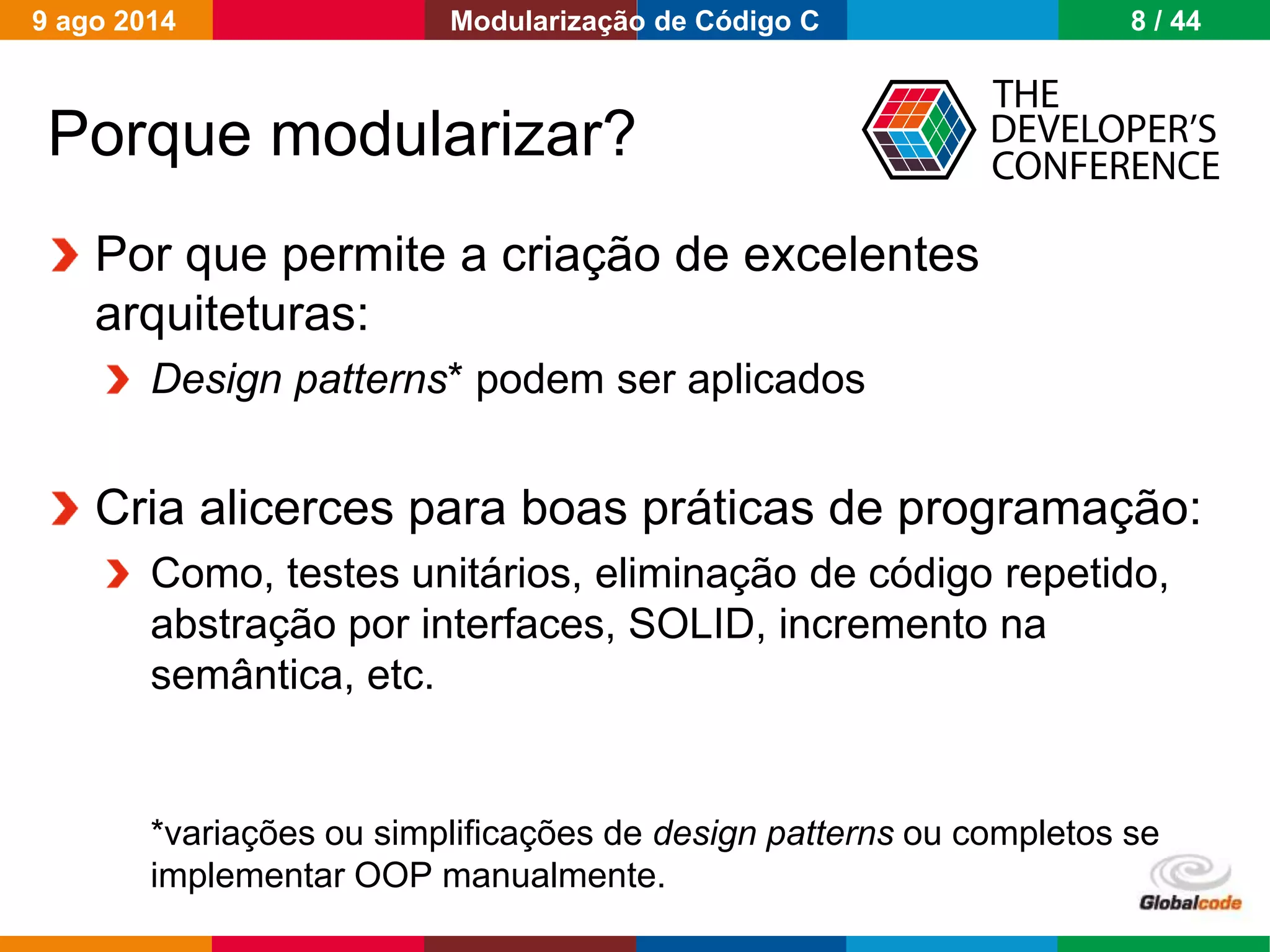 Globalcode – Open4education
Porque modularizar?
Por que permite a criação de excelentes
arquiteturas:
Design patterns* podem ser aplicados
Cria alicerces para boas práticas de programação:
Como, testes unitários, eliminação de código repetido,
abstração por interfaces, SOLID, incremento na
semântica, etc.
*variações ou simplificações de design patterns ou completos se
implementar OOP manualmente.
9 ago 2014 8 / 44Modularização de Código C
 