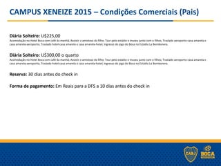 CAMPUS XENEIZE 2015 – Condições Comerciais (Pais)
Diária Solteiro: U$225,00
Acomodação no Hotel Boca com café da manhã; Assistir o amistoso do filho; Tour pelo estádio e museu junto com o filhos; Traslado aeroporto-casa amarela e
casa amarela-aeroporto; Traslado hotel-casa amarela e casa amarela-hotel; Ingresso do jogo do Boca no Estádio La Bombonera.
Diária Solteiro: U$300,00 o quarto
Acomodação no Hotel Boca com café da manhã; Assistir o amistoso do filho; Tour pelo estádio e museu junto com o filhos; Traslado aeroporto-casa amarela e
casa amarela-aeroporto; Traslado hotel-casa amarela e casa amarela-hotel; Ingresso do jogo do Boca no Estádio La Bombonera.
Reserva: 30 dias antes do check in
Forma de pagamento: Em Reais para a DFS a 10 dias antes do check in
 