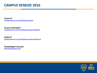 CAMPUS XENEIZE 2016
O que é?
(www.bocajuniors.com.ar/el-club/campus-xeneize)
O que contempla?
(www.bocajuniors.com.ar/el-club/campus-xeneize-actividades)
Onde é?
(www.bocajuniors.com.ar/el-club/campus-xeneize-instalaciones)
Hospedagem dos pais
(www.hotelbocajuniors.com)
 