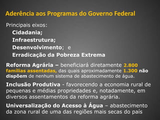 Aderência aos Programas do Governo Federal
Principais eixos:
   Cidadania;
   Infraestrutura;
   Desenvolvimento; e
   Erradicação da Pobreza Extrema
Reforma Agrária – beneficiará diretamente 2.800
famílias assentadas, das quais aproximadamente 1.300 não
dispõem de nenhum sistema de abastecimento de água.
Inclusão Produtiva - favorecendo a economia rural de
pequenas e médias propriedades e, notadamente, em
diversos assentamentos da reforma agrária.
Universalização do Acesso à Água – abastecimento
da zona rural de uma das regiões mais secas do país
 