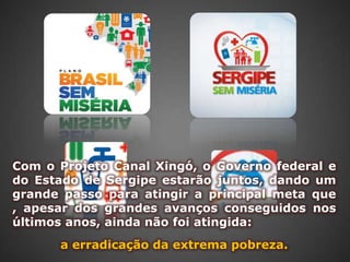 Com o Projeto Canal Xingó, o Governo federal e
do Estado de Sergipe estarão juntos, dando um
grande passo para atingir a principal meta que
, apesar dos grandes avanços conseguidos nos
últimos anos, ainda não foi atingida:
      a erradicação da extrema pobreza.
 