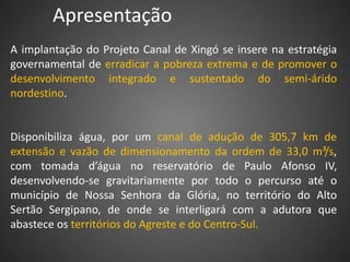 Apresentação
A implantação do Projeto Canal de Xingó se insere na estratégia
governamental de erradicar a pobreza extrema e de promover o
desenvolvimento integrado e sustentado do semi-árido
nordestino.


Disponibiliza água, por um canal de adução de 305,7 km de
extensão e vazão de dimensionamento da ordem de 33,0 m³/s,
com tomada d’água no reservatório de Paulo Afonso IV,
desenvolvendo-se gravitariamente por todo o percurso até o
município de Nossa Senhora da Glória, no território do Alto
Sertão Sergipano, de onde se interligará com a adutora que
abastece os territórios do Agreste e do Centro-Sul.
 