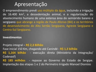 Apresentação
O empreendimento prevê uso múltiplo da água, incluindo a irrigação
de 16.400 km2, a dessedentação animal, e a regularização do
abastecimento humano de uma extensa área do semiárido baiano e
sergipano que abrange a região de Paulo Afonso (BA) e os territórios
de desenvolvimento do Alto Sertão Sergipano, Agreste Sergipano e
Centro-Sul Sergipano.

Investimentos

Projeto integral – R$ 2,3 Bilhão
Fase inicial 150 Km, chegando até Canindé - R$ 1,3 bilhão
R$ 1,164 bilhão - execução direta (Ministério da Integração/
Codevasf)
R$ 185 milhões - repasse ao Governo do Estado de Sergipe.
Implantação das etapas 1 e 2 do Perímetro Irrigado Manoel Dionísio
 