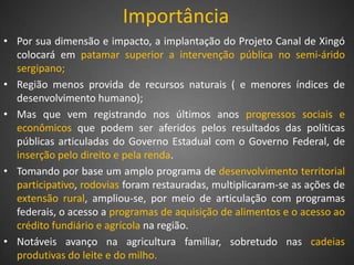 Importância
• Por sua dimensão e impacto, a implantação do Projeto Canal de Xingó
  colocará em patamar superior a intervenção pública no semi-árido
  sergipano;
• Região menos provida de recursos naturais ( e menores índices de
  desenvolvimento humano);
• Mas que vem registrando nos últimos anos progressos sociais e
  econômicos que podem ser aferidos pelos resultados das políticas
  públicas articuladas do Governo Estadual com o Governo Federal, de
  inserção pelo direito e pela renda.
• Tomando por base um amplo programa de desenvolvimento territorial
  participativo, rodovias foram restauradas, multiplicaram-se as ações de
  extensão rural, ampliou-se, por meio de articulação com programas
  federais, o acesso a programas de aquisição de alimentos e o acesso ao
  crédito fundiário e agrícola na região.
• Notáveis avanço na agricultura familiar, sobretudo nas cadeias
  produtivas do leite e do milho.
 
