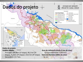 Dados do projeto




Dados do projeto
Sistema Adutor                                        Área de influência direta (5 km do eixo)
- Principal: 109,4km (1ª etapa), 90,2 km (2ª          - Aproximadamente 2.160 km2
    etapa), 71,3km (3ª etapa) e 34,4 km (4ª etapa).   Faixa de Domínio (100m do eixo)
- Secundário: 57,7 km.                                - 61 km
 