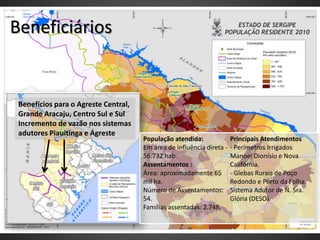Beneficiários


 Benefícios para o Agreste Central,
 Grande Aracaju, Centro Sul e Sul
 Incremento de vazão nos sistemas
 adutores Piauitinga e Agreste
                                      População atendida:              Principais Atendimentos
                                      Em área de influência direta -   - Perímetros Irrigados
                                      56.732 hab.                      Manoel Dionísio e Nova
                                      Assentamentos :                  Califórnia.
                                      Área: aproximadamente 65         - Glebas Rurais de Poço
                                      mil ha.                          Redondo e Porto da Folha.
                                      Número de Assentamentos:         Sistema Adutor de N. Sra.
                                      54.                              Glória (DESO).
                                      Famílias assentadas: 2.748.
 