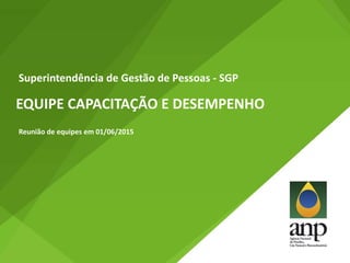 EQUIPE CAPACITAÇÃO E DESEMPENHO
Superintendência de Gestão de Pessoas - SGP
Reunião de equipes em 01/06/2015
 