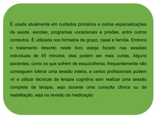 É usada atualmente em cuidados primários e outras especializações
da saúde, escolas, programas vocacionais e prisões, entre outros
contextos. É utilizada nos formatos de grupo, casal e família. Embora
o tratamento descrito neste livro esteja focado nas sessões
individuais de 45 minutos, elas podem ser mais curtas. Alguns
pacientes, como os que sofrem de esquizofrenia, frequentemente não
conseguem tolerar uma sessão inteira, e certos profissionais podem
vir a utilizar técnicas da terapia cognitiva sem realizar uma sessão
completa de terapia, seja durante uma consulta clínica ou de
reabilitação, seja na revisão da medicação..
 