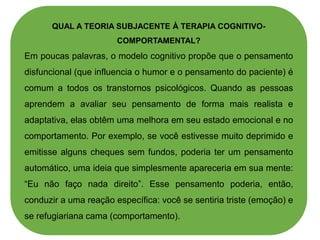 QUAL A TEORIA SUBJACENTE À TERAPIA COGNITIVO-
COMPORTAMENTAL?
Em poucas palavras, o modelo cognitivo propõe que o pensamento
disfuncional (que influencia o humor e o pensamento do paciente) é
comum a todos os transtornos psicológicos. Quando as pessoas
aprendem a avaliar seu pensamento de forma mais realista e
adaptativa, elas obtêm uma melhora em seu estado emocional e no
comportamento. Por exemplo, se você estivesse muito deprimido e
emitisse alguns cheques sem fundos, poderia ter um pensamento
automático, uma ideia que simplesmente apareceria em sua mente:
“Eu não faço nada direito”. Esse pensamento poderia, então,
conduzir a uma reação específica: você se sentiria triste (emoção) e
se refugiariana cama (comportamento).
 