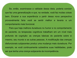Se, então, examinasse a validade dessa ideia, poderia concluir
que fez uma generalização e que, na verdade, você faz muitas coisas
bem. Encarar a sua experiência a partir dessa nova perspectiva
provavelmente faria você se sentir melhor e levaria a um
comportamento mais funcional.
Para que haja melhora duradoura no humor e no comportamento
do paciente, os terapeutas cognitivos trabalham em um nível mais
profundo de cognição: as crenças básicas do paciente sobre si
mesmo, seu mundo e as outras pessoas. A modificação das crenças
disfuncionais subjacentes produz uma mudança mais duradoura. Por
exemplo, se você continuamente subestima suas habilidades, pode
ser que tenha uma crença subjacente de incompetência.
 