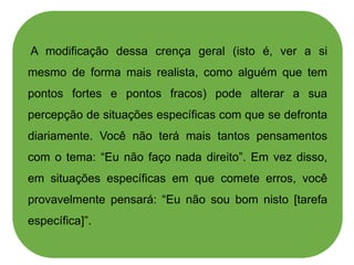 A modificação dessa crença geral (isto é, ver a si
mesmo de forma mais realista, como alguém que tem
pontos fortes e pontos fracos) pode alterar a sua
percepção de situações específicas com que se defronta
diariamente. Você não terá mais tantos pensamentos
com o tema: “Eu não faço nada direito”. Em vez disso,
em situações específicas em que comete erros, você
provavelmente pensará: “Eu não sou bom nisto [tarefa
específica]”.
 