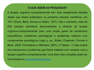 O QUE DIZEM AS PESQUISAS?
A terapia cognitivo-comportamental tem sido amplamente testada
desde que foram publicados os primeiros estudos científicos, em
1977 (Rush, Beck, Kovacs e Hollon, 1977). Até o momento, mais de
500 estudos científicos demonstraram a eficácia da terapia
cognitivo-comportamental para uma ampla gama de transtornos
psiquiátricos, problemas psicológicos e problemas médicos com
componentes psicológicos (veja, p. ex., Butler, Chapman, Forman e
Beck, 2005; Chambless e Ollendick, 2001). A Tabela 1.1 lista muitos
dos transtornos e problemas que foram tratados com sucesso com a
terapia cognitivo-comportamental. Uma lista mais completa pode ser
encontrada em www.beckinstitute.org
 