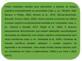 Foram realizados estudos para demonstrar a eficácia da terapia
cognitivo-comportamental na comunidade (veja, p. ex., Shadish, Matt,
Navarro e Philips, 2000; Simons et al., 2010; Stirman,Buchhofer,
McLaulin, Evans e Beck, 2009). Outros estudos concluíram ser efetiva
a terapia cognitivo-comportamental assistida por computador (veja, p.
ex., Khanna e Kendall, 2010; Wright et al., 2002). E diversos
pesquisadores demonstraram que existem alterações neurobiológicas
associadas ao tratamento com terapia cognitivo-comportamental para
vários transtornos (veja, p. ex., Goldapple et al., 2004). Centenas de
estudos científicos também validaram o modelo cognitivo da
depressão e da ansiedade. Uma ampla revisão desses estudos pode
ser encontrada em Clark e colaboradores (1999) e em Clark e Beck
(2010).
 