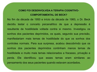 COMO FOI DESENVOLVIDA A TERAPIA COGNITIVO-
COMPORTAMENTAL DE BECK?
No fim da década de 1950 e início da década de 1960, o Dr. Beck
decidiu testar o conceito psicanalítico de que a depressão é
resultante de hostilidade voltada contra si mesmo. Investigou os
sonhos dos pacientes deprimidos, os quais, segundo sua previsão,
manifestariam mais temas de hostilidade do que os sonhos dos
controles normais. Para sua surpresa, acabou descobrindo que os
sonhos dos pacientes deprimidos continham menos temas de
hostilidade e muito mais temas relacionados a fracasso, privação e
perda. Ele identificou que esses temas eram similares ao
pensamento dos seus pacientes quando estavam acordados.
 