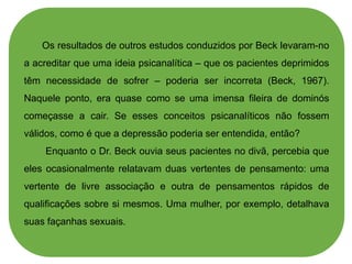 Os resultados de outros estudos conduzidos por Beck levaram-no
a acreditar que uma ideia psicanalítica – que os pacientes deprimidos
têm necessidade de sofrer – poderia ser incorreta (Beck, 1967).
Naquele ponto, era quase como se uma imensa fileira de dominós
começasse a cair. Se esses conceitos psicanalíticos não fossem
válidos, como é que a depressão poderia ser entendida, então?
Enquanto o Dr. Beck ouvia seus pacientes no divã, percebia que
eles ocasionalmente relatavam duas vertentes de pensamento: uma
vertente de livre associação e outra de pensamentos rápidos de
qualificações sobre si mesmos. Uma mulher, por exemplo, detalhava
suas façanhas sexuais.
 