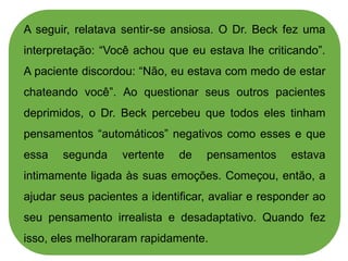 A seguir, relatava sentir-se ansiosa. O Dr. Beck fez uma
interpretação: “Você achou que eu estava lhe criticando”.
A paciente discordou: “Não, eu estava com medo de estar
chateando você”. Ao questionar seus outros pacientes
deprimidos, o Dr. Beck percebeu que todos eles tinham
pensamentos “automáticos” negativos como esses e que
essa segunda vertente de pensamentos estava
intimamente ligada às suas emoções. Começou, então, a
ajudar seus pacientes a identificar, avaliar e responder ao
seu pensamento irrealista e desadaptativo. Quando fez
isso, eles melhoraram rapidamente.
 