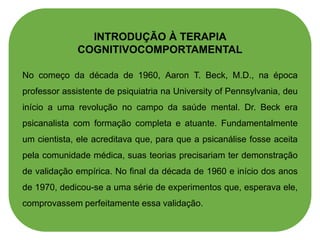 INTRODUÇÃO À TERAPIA
COGNITIVOCOMPORTAMENTAL
No começo da década de 1960, Aaron T. Beck, M.D., na época
professor assistente de psiquiatria na University of Pennsylvania, deu
início a uma revolução no campo da saúde mental. Dr. Beck era
psicanalista com formação completa e atuante. Fundamentalmente
um cientista, ele acreditava que, para que a psicanálise fosse aceita
pela comunidade médica, suas teorias precisariam ter demonstração
de validação empírica. No final da década de 1960 e início dos anos
de 1970, dedicou-se a uma série de experimentos que, esperava ele,
comprovassem perfeitamente essa validação.
 