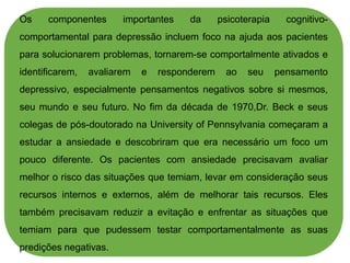 Os componentes importantes da psicoterapia cognitivo-
comportamental para depressão incluem foco na ajuda aos pacientes
para solucionarem problemas, tornarem-se comportalmente ativados e
identificarem, avaliarem e responderem ao seu pensamento
depressivo, especialmente pensamentos negativos sobre si mesmos,
seu mundo e seu futuro. No fim da década de 1970,Dr. Beck e seus
colegas de pós-doutorado na University of Pennsylvania começaram a
estudar a ansiedade e descobriram que era necessário um foco um
pouco diferente. Os pacientes com ansiedade precisavam avaliar
melhor o risco das situações que temiam, levar em consideração seus
recursos internos e externos, além de melhorar tais recursos. Eles
também precisavam reduzir a evitação e enfrentar as situações que
temiam para que pudessem testar comportamentalmente as suas
predições negativas.
 