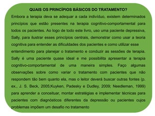 QUAIS OS PRINCÍPIOS BÁSICOS DO TRATAMENTO?
Embora a terapia deva se adequar a cada indivíduo, existem determinados
princípios que estão presentes na terapia cognitivo-comportamental para
todos os pacientes. Ao logo de todo este livro, uso uma paciente depressiva,
Sally, para ilustrar esses princípios centrais, demonstrar como usar a teoria
cognitiva para entender as dificuldades dos pacientes e como utilizar esse
entendimento para planejar o tratamento e conduzir as sessões de terapia.
Sally é uma paciente quase ideal e me possibilita apresentar a terapia
cognitivo-comportamental de uma maneira simples. Faço algumas
observações sobre como variar o tratamento com pacientes que não
respondem tão bem quanto ela, mas o leitor deverá buscar outras fontes (p.
ex., J. S. Beck, 2005;Kuyken, Padesky e Dudley, 2009; Needleman, 1999)
para aprender a conceituar, montar estratégias e implementar técnicas para
pacientes com diagnósticos diferentes da depressão ou pacientes cujos
problemas impõem um desafio no tratamento
 