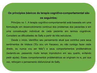 Os princípios básicos da terapia cognitivo-comportamental são
os seguintes:
Princípio no 1. A terapia cognitivo-comportamental está baseada em uma
formulação em desenvolvimento contínuo dos problemas dos pacientes e em
uma conceituação individual de cada paciente em termos cognitivos.
Considero as dificuldades de Sally a partir de três estruturas.
Desde o início, identifico seu pensamento atual que contribui para seus
sentimentos de tristeza (“Eu sou um fracasso, eu não consigo fazer nada
direito, eu nunca vou ser feliz”) e seus comportamentos problemáticos
(isolando-se, passando muito tempo improdutivo em seu quarto, evitando
pedir ajuda). Esses comportamentos problemáticos se originam no e, por sua
vez, reforçam o pensamento disfuncional de Sally.
 