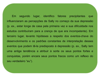 Em segundo lugar, identifico fatores precipitantes que
influenciaram as percepções de Sally no começo da sua depressão
(p. ex., estar longe de casa pela primeira vez e sua dificuldade nos
estudos contribuíram para a crença de que era incompetente). Em
terceiro lugar, levanto hipóteses a respeito dos eventos-chave do
desenvolvimento e os padrões constantes de interpretação desses
eventos que podem tê-la predisposto à depressão (p. ex., Sally tem
uma antiga tendência a atribuir à sorte os seus pontos fortes e
conquistas, porém encara seus pontos fracos como um reflexo do
seu verdadeiro “eu”).
 