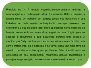 Princípio no 3. A terapia cognitivo-comportamental enfatiza a
colaboração e a participação ativa. Eu encorajo Sally a encarar a
terapia como um trabalho em equipe; juntas nós decidimos o que
trabalhar em cada sessão, a frequência com que devemos nos
encontrar e o que ela pode fazer entre as sessões como exercício da
terapia. Inicialmente sou mais ativa, sugerindo uma direção para as
sessões e resumindo o que discutimos durante uma sessão. À
medida que Sally vai ficando menos deprimida e mais familiarizada
com o tratamento, eu a encorajo a se tornar cada vez mais ativa na
sessão: decidindo sobre quais problemas falar, identificando as
distorções no seu pensamento, resumindo pontos importantes e
planejando a prescrição dos exercícios a serem realizados em casa.
 