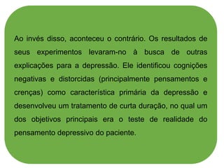Ao invés disso, aconteceu o contrário. Os resultados de
seus experimentos levaram-no à busca de outras
explicações para a depressão. Ele identificou cognições
negativas e distorcidas (principalmente pensamentos e
crenças) como característica primária da depressão e
desenvolveu um tratamento de curta duração, no qual um
dos objetivos principais era o teste de realidade do
pensamento depressivo do paciente.
 