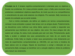 Princípio no 4. A terapia cognitivo-comportamental é orientada para os objetivos e
focada nos problemas. Em nossa primeira sessão, peço a Sally para enumerar seus
problemas e estabelecer objetivos específicos, de modo que ela e eu compartilhemos
o entendimento de para onde estamos nos dirigindo. Por exemplo, Sally menciona na
sessão de avaliação que se sente isolada.
Com a minha orientação, ela define um objetivo em termos comportamentais:
começar novas amizades e passar mais tempo com os amigos atuais. Posteriormente,
ao discutirmos como melhorar sua rotina diária, ajudo-a a avaliar e responder aos
pensamentos que interferem em seu objetivo, tais como: Os meus amigos não vão
querer sair comigo. Eu estou muito cansada para sair com eles. Primeiramente, ajudo
Sally a avaliar a validade dos seus pensamentos por meio de um exame das
evidências. Então Sally se dispõe a testar seus pensamentos mais diretamente por
meio de experimentos comportamentais (p. 238-239), em que toma a iniciativa de
fazer planos com os amigos. Depois de reconhecer e corrigir a distorção em seu
pensamento,Sally consegue se beneficiar com a solução objetiva e direta do problema
para reduzir seu isolamento.
 