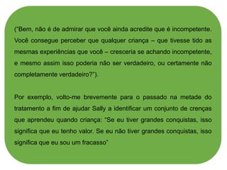 (“Bem, não é de admirar que você ainda acredite que é incompetente.
Você consegue perceber que qualquer criança – que tivesse tido as
mesmas experiências que você – cresceria se achando incompetente,
e mesmo assim isso poderia não ser verdadeiro, ou certamente não
completamente verdadeiro?”).
Por exemplo, volto-me brevemente para o passado na metade do
tratamento a fim de ajudar Sally a identificar um conjunto de crenças
que aprendeu quando criança: “Se eu tiver grandes conquistas, isso
significa que eu tenho valor. Se eu não tiver grandes conquistas, isso
significa que eu sou um fracasso”
 