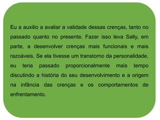 Eu a auxilio a avaliar a validade dessas crenças, tanto no
passado quanto no presente. Fazer isso leva Sally, em
parte, a desenvolver crenças mais funcionais e mais
razoáveis. Se ela tivesse um transtorno da personalidade,
eu teria passado proporcionalmente mais tempo
discutindo a história do seu desenvolvimento e a origem
na infância das crenças e os comportamentos de
enfrentamento.
 