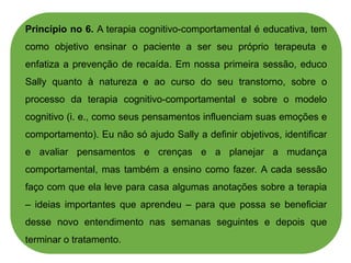 Princípio no 6. A terapia cognitivo-comportamental é educativa, tem
como objetivo ensinar o paciente a ser seu próprio terapeuta e
enfatiza a prevenção de recaída. Em nossa primeira sessão, educo
Sally quanto à natureza e ao curso do seu transtorno, sobre o
processo da terapia cognitivo-comportamental e sobre o modelo
cognitivo (i. e., como seus pensamentos influenciam suas emoções e
comportamento). Eu não só ajudo Sally a definir objetivos, identificar
e avaliar pensamentos e crenças e a planejar a mudança
comportamental, mas também a ensino como fazer. A cada sessão
faço com que ela leve para casa algumas anotações sobre a terapia
– ideias importantes que aprendeu – para que possa se beneficiar
desse novo entendimento nas semanas seguintes e depois que
terminar o tratamento.
 
